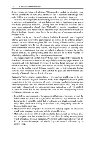 18 1 Production Optimization
delivery times, the latter as lead times. With regard to market, the aim is to come
up with competitive delivery times. Internally, this is accomplished through rapid
order fulfilment, extending from order entry or order capturing to shipment.
This is to be distinguished from internal production lead time. It correlates with
inventories, which accordingly, despite being cost factors, function more or less as
time-based production measures. Delivery time and production lead time are to
some extent independent of each other. While delivery time in comparison to lead
time exceeds the latter because of the additional steps of administrative order han-
dling, it is shorter than the latter due to the missing part of customer-independent
prefabrication.
Another time factor is the replenishment lead time. It may refer to the length of
internal customer-independent prefabrication as well as to the external procure-
ment of raw material from suppliers. The latter directly affects the delivery time of
customer-specific parts. In case of a sudden and strong increase in demand, even
order-independent material may run out, with negative effects on delivery time.
The internal replenishment time does not only depend on the length of the prefab-
rication time, i.e. the corresponding lead time, but also on the time required for
scheduling and dispatching the relevant production orders.
The success factor of shorter delivery times can be supported by reducing the
time-based measures mentioned above, especially by speeding up production, pro-
curement and order fulfilment processes. If the time-based measures are mini-
mised so that they fall below the value needed to achieve the requested delivery
time, even the quality goal of delivery capability can be fostered despite limited
capacity. This correlation points to the fact that the goals are interdependent and
mutually affect each other, as described below.
Economy. The key market success factor – provided you could agree on the ser-
vices to be ordered – is price. To make profits with competitive prices in global
competition, it is vital to minimise all costs. Economy calculation, however, is a
rather complicated affair and therefore will not be dealt with here. Only the three
main factors of personnel, operating resources and material are briefly highlighted.
It should be noted that not the absolute cost rates but the corresponding relative
performance measures are key.
• Essential for an assessment of the economic efficiency of personnel are not the
labour costs per man-hour but personnel productivity, e.g. measured as unit
labour costs. It should be noted that investments also affect personnel produc-
tivity. Thus, fixed costs overlap with variable costs, though they cannot be in-
fluenced in the same way.
• Machine-hour rates are part of fixed costs but virtually depend on utilisation,
which in turn depends on demand and the selected lot sizes.
• Material costs do not only depend on external factors, such as purchase price
and transport costs, but also on internal procedures including ordering costs,
which are related to order frequency. Production technologies also have an ef-
fect on the material cost per unit via the degree of material utilisation, e.g. in
case of scrap.
 