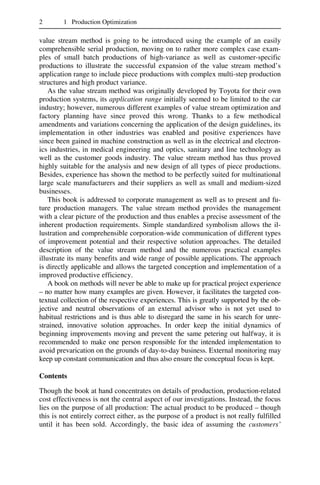 2 1 Production Optimization
value stream method is going to be introduced using the example of an easily
comprehensible serial production, moving on to rather more complex case exam-
ples of small batch productions of high-variance as well as customer-specific
productions to illustrate the successful expansion of the value stream method’s
application range to include piece productions with complex multi-step production
structures and high product variance.
As the value stream method was originally developed by Toyota for their own
production systems, its application range initially seemed to be limited to the car
industry; however, numerous different examples of value stream optimization and
factory planning have since proved this wrong. Thanks to a few methodical
amendments and variations concerning the application of the design guidelines, its
implementation in other industries was enabled and positive experiences have
since been gained in machine construction as well as in the electrical and electron-
ics industries, in medical engineering and optics, sanitary and line technology as
well as the customer goods industry. The value stream method has thus proved
highly suitable for the analysis and new design of all types of piece productions.
Besides, experience has shown the method to be perfectly suited for multinational
large scale manufacturers and their suppliers as well as small and medium-sized
businesses.
This book is addressed to corporate management as well as to present and fu-
ture production managers. The value stream method provides the management
with a clear picture of the production and thus enables a precise assessment of the
inherent production requirements. Simple standardized symbolism allows the il-
lustration and comprehensible corporation-wide communication of different types
of improvement potential and their respective solution approaches. The detailed
description of the value stream method and the numerous practical examples
illustrate its many benefits and wide range of possible applications. The approach
is directly applicable and allows the targeted conception and implementation of a
improved productive efficiency.
A book on methods will never be able to make up for practical project experience
– no matter how many examples are given. However, it facilitates the targeted con-
textual collection of the respective experiences. This is greatly supported by the ob-
jective and neutral observations of an external advisor who is not yet used to
habitual restrictions and is thus able to disregard the same in his search for unre-
strained, innovative solution approaches. In order keep the initial dynamics of
beginning improvements moving and prevent the same petering out halfway, it is
recommended to make one person responsible for the intended implementation to
avoid prevarication on the grounds of day-to-day business. External monitoring may
keep up constant communication and thus also ensure the conceptual focus is kept.
Contents
Though the book at hand concentrates on details of production, production-related
cost effectiveness is not the central aspect of our investigations. Instead, the focus
lies on the purpose of all production: The actual product to be produced – though
this is not entirely correct either, as the purpose of a product is not really fulfilled
until it has been sold. Accordingly, the basic idea of assuming the customers’
 