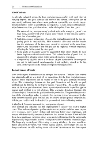 20 1 Production Optimization
Goal Conflicts
As already indicated above, the four goal dimension conflict with each other at
varying degrees. The goal conflicts are more or less severe. Some goals can be
more easily achieved than others; some goals are compatible to a certain extent;
the attainment of others is completely incompatible. In sum, the possible relation-
ships between the four goal dimensions can be distinguished into four types:
1. The contradictory antagonism of goals describes the strongest type of con-
flict. Here, an improved level of goal achievement for the one goal deterio-
rates that of the other goal.
2. With the contrary antagonism of goals, the goal achievement of the two op-
posing goals is irreconcilable. This somewhat alleviated conflict means
that the attainment of the two goals cannot be improved at the same time;
anyhow, the fulfilment of the one goal can be improved without negatively
affecting the fulfilment of the other goal.
3. Some goals are basically easier to accomplish than others thanks to their
lower implementational requirements. This subordination of goals is to be
understood in a logical sense, not in terms of practical relevance.
4. Compatibility of goals exists if the levels of goal achievement for two goals
can not be deteriorated simultaneously, if not explicitly aimed at. In this
case, the two goals can be better accomplished independently.
Logical Square of Goals
Now the four goal dimensions can be arranged into a square. The four sides and the
two diagonals add up to a total of six oppositions for the four goal dimensions.
Each of these oppositions can be related to one of the goal conflicts described
above. The relationships between the four goal dimensions and the relevant goal
conflicts can be depicted by the logical square of goals (Fig. 1.8). As the arrange-
ment of the four goal dimensions into a square depends on the respective type of
mutual goal conflict, it is not arbitrary. This schematic depiction illustrates the
different logical features of the goal conflicts in production. The general representa-
tion of the relationships makes it easier to find out what type of antagonism lies be-
hind currently realised goal conflicts and to achieve at least partial compatibility.
All six goal conflicts will be described in greater detail in the following section.
1. Quality & Economy: contradictory antagonism of goals
This conflict line indicates that the improvement of quality will lead to higher
costs. Thus, enhanced product quality requires more precise and thus more expen-
sive resources, more highly skilled and therefore better paid employees, and
maybe additional quality assurance processes that are not for free. If one refrains
from these additional expenses, direct scrap costs will increase for the supposedly
higher quality requirements, as now fewer parts will be within the tolerance range.
The frequently pursued goal of increasing economy with larger lot sizes to achieve
better utilisation, however, will reduce logistic quality. Since larger lots lead to
longer and more variable waiting times in front of the resources, the times spent
 