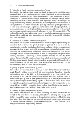 22 1 Production Optimization
3. Variability & Quality: contrary antagonism of goals
This conflict line indicates that, on the one hand, an increase in variability makes
it more difficult to meet quality goals and, on the other hand, an increase in quality
requirements lead to restricted variety and flexibility. Thus, an increase in product
variety due to customer-specific design adaptations, for example, brings about a
completely new type of risk associated with unplanned delays. Accordingly, de-
livery reliability may decrease, but need not. Becoming better in this field than in
series production is a rather implausible goal. By definition, quality problems due
to slow or incorrect design adaptations cannot occur with catalogue products. In
general, an increase in variety places higher demands on production systems, lead-
ing to poor parts quality, poor schedule adherence or poor delivery capability. The
goal conflict can be resolved to some extent by slowly increasing requirements on
the one side to enable the other side to improve alongside, i.e. not to fall behind or,
if so, only marginally.
4. Variability & Economy: Subordination of goals
This conflict line indicates that most often it is easier to improve productivity and
utilisation than to expand the product range. In general, it is easier to cut the
manufacturing cost of a standard product than to make an existing production sys-
tem more flexible in order to be able to manufacture a diversified product range.
Increasing the adaptability of an existing production system is an even greater
challenge, since it requires construction as well as changing the design of manu-
facturing resources. Conversely, a more flexible machine can also be better
utilised than an inflexible machine. Accordingly, both goal dimensions can be ful-
filled to greater extent, though being located on a completely different level of
production design. At the same time, they will conflict with each other, as too
much flexibility will, as a rule, make it inefficient.
5. Quality & Speed: Subordination of goals
This conflict line indicates that, as a rule, it is more difficult to raise quality than
speed. Thus, by holding goods in stock it is easy to minimise the delivery time, the
real challenge lying in the ability to deliver punctually in any case, typically hav-
ing anything in stock except for the desired variant. Likewise, it is also easier to
manufacture quickly than in good product quality; or to reduce production lead
time by decreasing stocks than being capable to deliver at all times. If one devel-
ops a good strategy to manage the manufacturing process, it is also possible to im-
prove delivery reliability by cutting down on lead time. Similarly, the quality of
some production processes will rise, if execution is accelerated.
6. Economy & Speed: Compatibility of goals
This conflict line indicates that, as a rule, economy and speed can both be im-
proved at the same time. For example, the reduction of setup time along with
slightly reduced lot sizes, resulting in decreasing inventories would at the same
time reduce lead time, increase machine utilisation and cut down on setup costs.
Decreasing lead time inevitably saves associated inventory costs. To some extent
both goal dimensions do positively correlate.
 