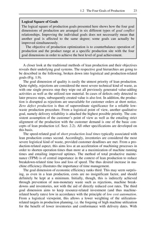 1.2 The Four Goals of Production 23
Logical Square of Goals
The logical square of production goals presented here shows how the four goal
dimensions of production are arranged in six different types of goal conflict
relationships. Improving the individual goals does not necessarily mean that
another goal is affected to the same degree; some goals can actually be
improved simultaneously.
The objective of production optimization is to counterbalance operation of
production and the product range at a specific production site with the four
goal dimensions in order to achieve the best level of goal achievement.
A closer look at the traditional methods of lean production and their objectives
reveals their underlying goal systems. The respective goal hierarchies are going to
be described in the following, broken down into logistical and production-related
goals (Fig. 1.9).
The goal dimension of quality is easily the utmost priority of lean production.
Quite rightly, rejections are considered the most severe technical kind of waste, as
with one single process step they wipe out all previously generated value-adding
activities as well as the utilized raw material. In cases of defects only detected in
later process steps, subsequently created value is also lost. In addition, the produc-
tion is disrupted as rejections are unavailable for customer orders at short notice.
Zero defect production is thus of superordinate significance for a reliable low-
waste production procedure. From a logistical point of view, another qualitative
goal, namely delivery reliability is attached the highest possible priority. The con-
sistent assumption of the customer’s point of view as well as the entailing strict
alignment of the production with the customer demand is one of the basic con-
cepts of lean production (cf. Sect. 2.2). All other specifications are developed on
this basis.
The speed-related goal of short production lead times typically associated with
lean production comes second. Accordingly, inventories are considered the most
severe logistical kind of waste, provided customer deadlines are met. From a pro-
duction-related aspect, this aims less at an acceleration of machining processes in
order to shorten operation times than more at a maximization of machine running
times and entailing improved uptimes. The method of total productive mainte-
nance (TPM) is of central importance in the context of lean production to reduce
breakdown-related time loss and loss of speed. The thus desired increase in ma-
chine efficiency illustrates the importance of time management.
The goal dimension of economic efficiency ranks third. This may seem surpris-
ing, as even in a lean production, costs are no insignificant factor, and should
definitely be kept at a minimum. Initially, though, this is indirectly achieved
through prevention of non-monetary waste such as rejections, machine break-
downs and inventories, not with the aid of directly reduced cost rates. The third
goal dimension aims to keep resource-related investment (and thus machine-
related hourly rates) low in accordance with the principle of low cost automation.
From a logistical viewpoint, this allows a lower weighting of the utilization-
related targets in production planning, i.e. the forgoing of high machine utilization
for the benefit of lower inventories and conformance with delivery dates. With
 