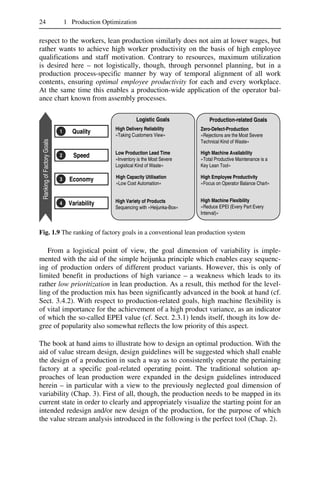 24 1 Production Optimization
respect to the workers, lean production similarly does not aim at lower wages, but
rather wants to achieve high worker productivity on the basis of high employee
qualifications and staff motivation. Contrary to resources, maximum utilization
is desired here – not logistically, though, through personnel planning, but in a
production process-specific manner by way of temporal alignment of all work
contents, ensuring optimal employee productivity for each and every workplace.
At the same time this enables a production-wide application of the operator bal-
ance chart known from assembly processes.
RankingofFactoryGoals
Quality1 Quality1
Speed2 Speed2
Economy3 Economy3
Variability4 Variability4
Logistic Goals Production-related Goals
High Delivery Reliability
»Taking Customers View«
Zero-Defect-Production
»Rejections are the Most Severe
Technical Kind of Waste«
Low Production Lead Time
»Inventory is the Most Severe
Logistical Kind of Waste«
High Machine Availability
»Total Productive Maintenance is a
Key Lean Tool«
High Capacity Utilisation
»Low Cost Automation«
High Employee Productivity
»Focus on Operator Balance Chart«
High Variety of Products
Sequencing with »Heijunka-Box«
High Machine Flexibility
»Reduce EPEI (Every Part Every
Interval)«
Fig. 1.9 The ranking of factory goals in a conventional lean production system
From a logistical point of view, the goal dimension of variability is imple-
mented with the aid of the simple heijunka principle which enables easy sequenc-
ing of production orders of different product variants. However, this is only of
limited benefit in productions of high variance – a weakness which leads to its
rather low prioritization in lean production. As a result, this method for the level-
ling of the production mix has been significantly advanced in the book at hand (cf.
Sect. 3.4.2). With respect to production-related goals, high machine flexibility is
of vital importance for the achievement of a high product variance, as an indicator
of which the so-called EPEI value (cf. Sect. 2.3.1) lends itself, though its low de-
gree of popularity also somewhat reflects the low priority of this aspect.
The book at hand aims to illustrate how to design an optimal production. With the
aid of value stream design, design guidelines will be suggested which shall enable
the design of a production in such a way as to consistently operate the pertaining
factory at a specific goal-related operating point. The traditional solution ap-
proaches of lean production were expanded in the design guidelines introduced
herein – in particular with a view to the previously neglected goal dimension of
variability (Chap. 3). First of all, though, the production needs to be mapped in its
current state in order to clearly and appropriately visualize the starting point for an
intended redesign and/or new design of the production, for the purpose of which
the value stream analysis introduced in the following is the perfect tool (Chap. 2).
 