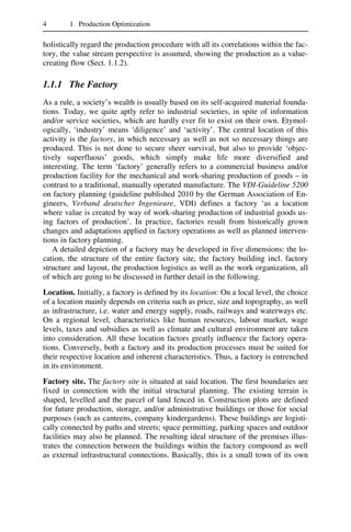 4 1 Production Optimization
holistically regard the production procedure with all its correlations within the fac-
tory, the value stream perspective is assumed, showing the production as a value-
creating flow (Sect. 1.1.2).
1.1.1 The Factory
As a rule, a society’s wealth is usually based on its self-acquired material founda-
tions. Today, we quite aptly refer to industrial societies, in spite of information
and/or service societies, which are hardly ever fit to exist on their own. Etymol-
ogically, ‘industry’ means ‘diligence’ and ‘activity’. The central location of this
activity is the factory, in which necessary as well as not so necessary things are
produced. This is not done to secure sheer survival, but also to provide ‘objec-
tively superfluous’ goods, which simply make life more diversified and
interesting. The term ‘factory’ generally refers to a commercial business and/or
production facility for the mechanical and work-sharing production of goods – in
contrast to a traditional, manually operated manufacture. The VDI-Guideline 5200
on factory planning (guideline published 2010 by the German Association of En-
gineers, Verband deutscher Ingenieure, VDI) defines a factory ‘as a location
where value is created by way of work-sharing production of industrial goods us-
ing factors of production’. In practice, factories result from historically grown
changes and adaptations applied in factory operations as well as planned interven-
tions in factory planning.
A detailed depiction of a factory may be developed in five dimensions: the lo-
cation, the structure of the entire factory site, the factory building incl. factory
structure and layout, the production logistics as well as the work organization, all
of which are going to be discussed in further detail in the following.
Location. Initially, a factory is defined by its location: On a local level, the choice
of a location mainly depends on criteria such as price, size and topography, as well
as infrastructure, i.e. water and energy supply, roads, railways and waterways etc.
On a regional level, characteristics like human resources, labour market, wage
levels, taxes and subsidies as well as climate and cultural environment are taken
into consideration. All these location factors greatly influence the factory opera-
tions. Conversely, both a factory and its production processes must be suited for
their respective location and inherent characteristics. Thus, a factory is entrenched
in its environment.
Factory site. The factory site is situated at said location. The first boundaries are
fixed in connection with the initial structural planning. The existing terrain is
shaped, levelled and the parcel of land fenced in. Construction plots are defined
for future production, storage, and/or administrative buildings or those for social
purposes (such as canteens, company kindergardens). These buildings are logisti-
cally connected by paths and streets; space permitting, parking spaces and outdoor
facilities may also be planned. The resulting ideal structure of the premises illus-
trates the connection between the buildings within the factory compound as well
as external infrastructural connections. Basically, this is a small town of its own
 