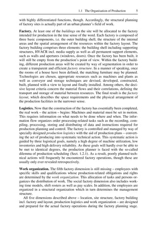 1.1 The Organisation of Production 5
with highly differentiated functions, though. Accordingly, the structural planning
of factory sites is actually part of an urban planner’s field of work.
Factory. At least one of the buildings on the site will be allocated to the factory
intended for production in the true sense of the word. Each factory is composed of
three basic components, i.e. the outer building shell, the structure of the internal
areas and the spatial arrangement of the resources within the factory layout. The
factory building comprises three elements: the building shell including supporting
structures, HVACR incl. media supply as well as all permanent support elements,
such as walls and apertures (windows, doors). Once the factory has been built, it
will still be empty from the production’s point of view. Within the factory build-
ing, different production areas will be created by way of segmentation in order to
create a transparent and efficient factory structure. In a manner of speaking, once
the rooms of a house have been defined, the matching furniture may be planned.
Technologies are chosen, appropriate resources such as machines and plants as
well as conveyor and storage techniques are devised, developed, constructed,
built, planned with a view to layout and finally installed. Among others, the deci-
sive layout criteria concern the material flows and their correlations, defining the
transport and storage of material between resources. The final result is the factory
layout, which describes the space requirements and the physical arrangement of
the production facilities in the narrower sense.
Logistics. Now that the construction of the factory has essentially been completed,
the real work – the action – begins: Machines and material must be set in motion.
This requires information on what needs to be done where and when. The infor-
mation flow organizes order processing-related tasks such as the recording, com-
piling, processing, storing and distributing of data and instructions required for
production planning and control. The factory is controlled and managed by way of
specially designed production logistics with the aid of production plans – convert-
ing the act of producing into systematic technical action. This systematic action is
guided by three logistical goals, namely a high degree of machine utilization, low
inventories and high delivery reliability. As these goals will hardly ever be able to
be met to identical degrees, the production planner is faced with the so-called
dilemma of production scheduling (Sect. 1.2.1). As a result, poorly planned tech-
nical actions will frequently be encountered factory operations, though these are
usually only ever revealed retrospectively.
Work organization. The fifth factory dimension is still missing – employees with
specific skills and qualifications whose production-related obligations and rights
are determined by the work organization. This allocation of tasks and persons or-
ganizes the distribution of work. The social factory dimension also includes work-
ing time models, shift rosters as well as pay scales. In addition, the employees are
organized in a structural organization which in turn determines the management
structure.
All five dimensions described above – location, site structure, factory building
incl. factory and layout, production logistics and work organization – are designed
and prepared for the actual factory operations during the factory planning stage.
 
