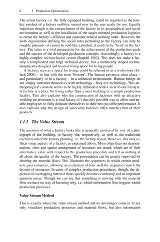 6 1 Production Optimization
The actual factory, i.e. the fully equipped building, could be regarded as the turn-
key product of a factory outfitter, turned over to the user ready for use. Equally
important though is the entrenchment of the factory in its geographical and social
environment as well as the installation of the target-oriented production logistics
to create the factory’s efficient and customer-related working order. However, the
work organization defining the social rules pertaining to the factory can only be
roughly planned – it cannot be sold like a product, it needs to be ‘lived’ in the fac-
tory. The latter is a vital prerequisite for the achievement of the production goals
and the success of the developed production concepts. Accordingly, a factory is a
highly complex sociotechncial system (Ropohl 1982). This does not make a fac-
tory a complicated and large technical device, but a technically shaped techno-
morphically designed and lived-in living space for living people.
A factory, seen as a space for living, could be referred to as a technotope (Er-
lach 2000) – in line with the term ‘biotope’. The human existence takes place –
and particularly so in a factory – in a technical environment. Human beings do
not simply surround themselves with technology – they are technology. This an-
thropological constant seems to be highly influential with a view to our lifestyle.
A factory is a place for living rather than a mere building or a simple production
facility. This also explains why the construction of factories with an attractive
working environment is a vital luxury, it’s the only possible way to allow and en-
able employees to fully dedicate themselves to their best possible performance. It
also explains why the design of successful factories often matches that of their
products.
1.1.2 The Value Stream
The question of what a factory looks like is generally answered by way of a pho-
tograph of the building, or factory site, respectively, as well as the traditional
overall result of the factory planning, i.e. the factory layout. However, this only re-
flects some aspects of a factory, as explained above. More often than not denomi-
nations, sizes and spatial arrangement of resources are stated, which are of little
informative value with respect to the production procedure and tell us nothing at
all about the quality of the factory. The presentation can be greatly improved by
charting the material flows. This illustrates the sequences in which certain prod-
ucts pass resources, allowing an evaluation of how well the sequences match the
layouts of resources. In cases of complex production procedures, though, the de-
piction of overlapping material flows quickly becomes confusing and an important
question arises: Though we can see that something is moving with the material
flow we have no way of knowing why, i.e. which information flow triggers which
production processes.
Value Stream Method
This is exactly where the value stream method and its advantages come in. It not
only visualizes production processes and material flows, but also information
 