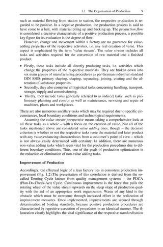 1.1 The Organisation of Production 9
such as material flowing from station to station, the respective production is re-
garded to be positive. In a negative production, the production process is said to
have come to a halt, with material piling up and backing up. The production flow
is considered a decisive characteristic of a positive production process, a possible
key figure for its evaluation is the degree of flow.
However, change and movement within a factory are no guarantee for value-
adding properties of the respective activities, i.e. any real creation of value. This
aspect is emphasized by the term ‘value stream’. The value stream includes all
tasks and activities required for the conversion of raw material into a finished
product.
• Firstly, these tasks include all directly producing tasks, i.e. activities which
change the properties of the respective materials. They are broken down into
six main groups of manufacturing procedures as per German industrial standard
DIN 8580: primary shaping, shaping, separating, joining, coating and the al-
teration of substance properties.
• Secondly, they also comprise all logistical tasks concerning handling, transport,
storage, supply and commissioning.
• Thirdly, they include tasks generally referred to as indirect tasks, such as pre-
liminary planning and control as well as maintenance, servicing and repair of
machines, plants and workplaces.
There are also numerous ancillary tasks which may be required due to specific cir-
cumstances, local boundary conditions and technological requirements.
Assuming the value stream perspective means taking a comprehensive look at
all these tasks as a whole – with a focus on the creation of value. Not all of the
tasks mentioned above are considered value adding ones, though – the decisive
criterion is whether or not the respective tasks issue the material and later product
with any value-enhancing characteristics from a customer’s point of view – which
is not always easily determined with certainty. In addition, there are numerous
non-value adding tasks which seem vital for the production procedures due to dif-
ferent boundary conditions. Thus, one of the goals of production optimization is
the reduction or elimination of non-value adding tasks.
Improvement of Production
Accordingly, the effectual logic of a lean factory lies in consistent production im-
provement (Fig. 1.2).The presentation of this correlation is derived from the so-
called Deming Cycle known from quality management systems – the PDCA
(Plan-Do-Check-Act) Cycle. Continuous improvement is the force that pulls the
rotating wheel of the value stream upwards on the steep slope of production qual-
ity with the aid of an appropriate work organization. Waste of any kind is the
obstacle which must be overcome through increased effort in the realization of
improvement measures. Once implemented, improvements are secured through
determination of binding standards, because positive production procedures are
characterized by repetitive execution of procedures in an identical manner. The il-
lustration clearly highlights the vital significance of the respective standardization
 