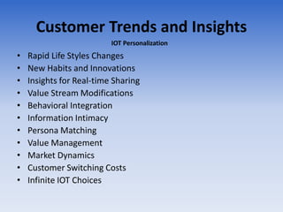 Customer Trends and Insights
• Rapid Life Styles Changes
• New Habits and Innovations
• Insights for Real-time Sharing
• Value Stream Modifications
• Behavioral Integration
• Information Intimacy
• Persona Matching
• Value Management
• Market Dynamics
• Customer Switching Costs
• Infinite IOT Choices
IOT Personalization
 
