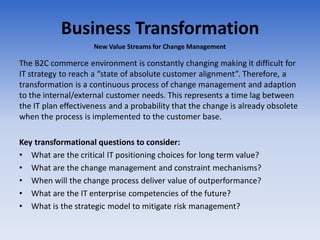 Business Transformation
The B2C commerce environment is constantly changing making it difficult for
IT strategy to reach a “state of absolute customer alignment”. Therefore, a
transformation is a continuous process of change management and adaption
to the internal/external customer needs. This represents a time lag between
the IT plan effectiveness and a probability that the change is already obsolete
when the process is implemented to the customer base.
Key transformational questions to consider:
• What are the critical IT positioning choices for long term value?
• What are the change management and constraint mechanisms?
• When will the change process deliver value of outperformance?
• What are the IT enterprise competencies of the future?
• What is the strategic model to mitigate risk management?
New Value Streams for Change Management
 