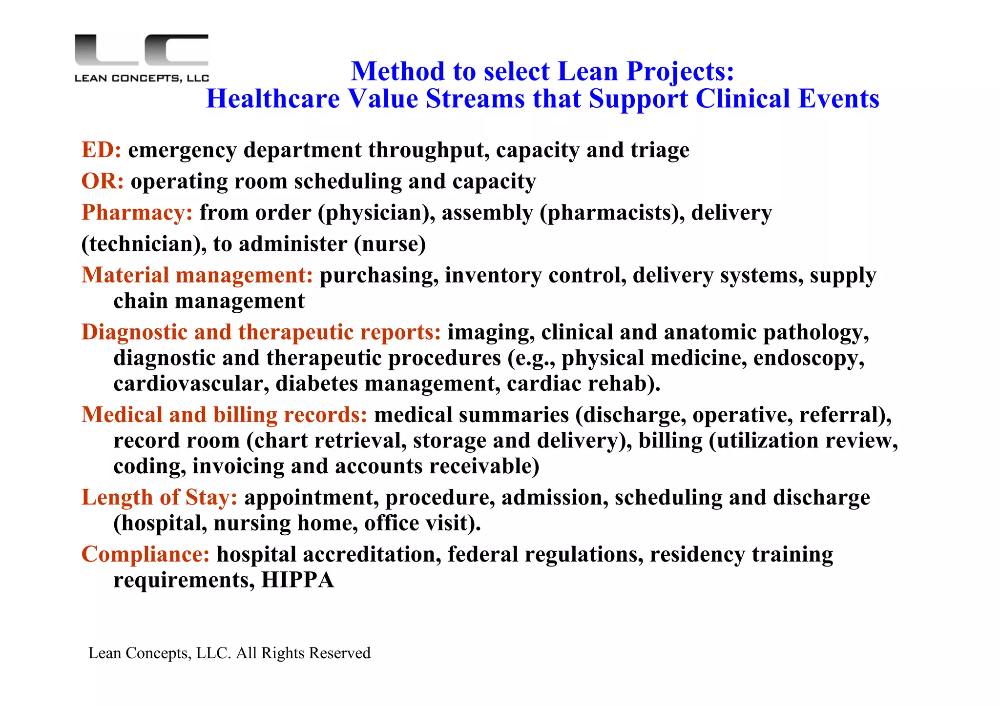 Lean Concepts, LLC. All Rights Reserved
Method to select Lean Projects:
Healthcare Value Streams that Support Clinical Events
ED: emergency department throughput, capacity and triage
OR: operating room scheduling and capacity
Pharmacy: from order (physician), assembly (pharmacists), delivery
(technician), to administer (nurse)
Material management: purchasing, inventory control, delivery systems, supply
chain management
Diagnostic and therapeutic reports: imaging, clinical and anatomic pathology,
diagnostic and therapeutic procedures (e.g., physical medicine, endoscopy,
cardiovascular, diabetes management, cardiac rehab).
Medical and billing records: medical summaries (discharge, operative, referral),
record room (chart retrieval, storage and delivery), billing (utilization review,
coding, invoicing and accounts receivable)
Length of Stay: appointment, procedure, admission, scheduling and discharge
(hospital, nursing home, office visit).
Compliance: hospital accreditation, federal regulations, residency training
requirements, HIPPA
 