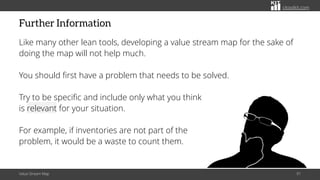 citoolkit.com
Further Information
Like many other lean tools, developing a value stream map for the sake of
doing the map will not help much.
You should first have a problem that needs to be solved.
Try to be specific and include only what you think
is relevant for your situation.
For example, if inventories are not part of the
problem, it would be a waste to count them.
Value Stream Map 91
 