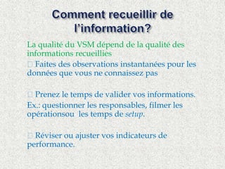  La qualité du VSM dépend de la qualité des 
informations recueillies 
 ™ Faites des observations instantanées pour les 
données que vous ne connaissez pas 
 ™ Prenez le temps de valider vos informations. 
 Ex.: questionner les responsables, filmer les 
opérationsou les temps de setup. 
 ™ Réviser ou ajuster vos indicateurs de 
performance. 
 