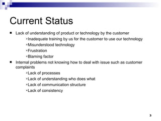 Current Status Lack of understanding of product or technology by the customer Inadequate training by us for the customer to use our technology Misunderstood technology Frustration Blaming factor Internal problems not knowing how to deal with issue such as customer complaints Lack of processes Lack of understanding who does what Lack of communication structure Lack of consistency