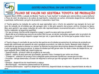 GESTÃO INDUSTRIAL EM UM SISTEMA LEAN
Jose Donizetti Moraes - 13/08/2013
Segundo Black (1998), a adoção do Modelo Toyota ou “Lean System” é solução para sobrevivência e para melhorar
o fluxo de valor da empresa e da cadeia de suprimento, reduzindo os custos, eliminando desperdícios, melhorando
a qualidade, melhorando o projeto de produto e reduzindo o lead time.
A Toyota apostou na redução de custos de suas operações com o intuito de aumentar sua margem de lucro por
meio da redução de atividades que não agregam valor e não pelo aumento dos preços, prática incomum na época.
Mas, para garantir que essas reduções de custo não representassem inconvenientes para o cliente final, a Toyota
tentou responder as seguintes questões:
• Por que os meus clientes estão dispostos a pagar o quanto eu peço pelo meu produto?
• Quais são as atividades que executo em minha fábrica que, ao serem realizadas, agregam valor ao produto de
forma que o cliente esteja disposto a pagar mais por ele, e quais não são, de forma que eu possa reduzi-las ou
eliminá-las?
A Toyota chegou à conclusão de que muitos dos gastos em atividades provenientes do sistema de produção em
massa não resultavam em aumento de valor agregado ao produto, na visão do cliente. Baseado nisso chegou à
conclusão de que poderia eliminar ou reduzir ao máximo os prejuízos decorrentes dessas atividades, sem diminuir
o valor agregado dos seus produtos. A essas atividades que não geram valor foi dado o nome de desperdícios, os
quais segundo Ohno (1988) são classificados em:
• Superprodução - produzir além da exigência do mercado.
• Espera - espera da peça para ser processada, gerando filas e transporte por estar em atraso.
• Transporte - elaborar um arranjo físico adequado quem minimizem distâncias a serem percorridas.
• Processo - setups demorados, excesso de máquinas e esforços que não agregam valor do ponto de vista do
cliente.
• Estoque - desperdícios de investimento e espaço.
• Movimentação - movimentos desnecessários de pessoas.
• Produtos Defeituosos - significa desperdiçar materiais, disponibilidade de máquina, disponibilidade da mão de
obra.
FLUXO DE VALOR NO SISTEMA TOYOTA DE PRODUÇÃO
 