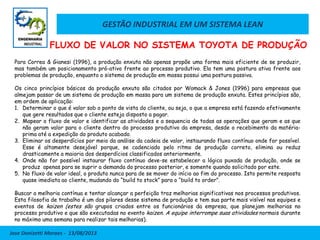 GESTÃO INDUSTRIAL EM UM SISTEMA LEAN
Jose Donizetti Moraes - 13/08/2013
Para Correa & Gianesi (1996), a produção enxuta não apenas propõe uma forma mais eficiente de se produzir,
mas também um posicionamento pró-ativo frente ao processo produtivo. Ela tem uma postura ativa frente aos
problemas de produção, enquanto o sistema de produção em massa possui uma postura passiva.
Os cinco princípios básicos da produção enxuta são citados por Womack & Jones (1996) para empresas que
almejam passar de um sistema de produção em massa para um sistema de produção enxuta. Estes princípios são,
em ordem de aplicação:
1. Determinar o que é valor sob o ponto de vista do cliente, ou seja, o que a empresa está fazendo efetivamente
que gere resultados que o cliente esteja disposto a pagar.
2. Mapear o fluxo de valor e identificar as atividades e a sequencia de todas as operações que geram e as que
não geram valor para o cliente dentro do processo produtivo da empresa, desde o recebimento da matéria-
prima até a expedição do produto acabado.
3. Eliminar os desperdícios por meio da análise da cadeia de valor, instaurando fluxo contínuo onde for possível.
Esse é altamente desejável porque, se cadenciado pelo ritmo de produção correto, elimina ou reduz
drasticamente a maioria dos desperdícios classificados anteriormente.
4. Onde não for possível instaurar fluxo contínuo deve-se estabelecer a lógica puxada de produção, onde se
produz apenas para se suprir a demanda do processo posterior, e somente quando solicitado por este.
5. No fluxo de valor ideal, o produto nunca para de se mover do início ao fim do processo. Isto permite resposta
quase imediata ao cliente, mudando do “build to stock” para o “build to order”.
Buscar a melhoria contínua e tentar alcançar a perfeição traz melhorias significativas nos processos produtivos.
Esta filosofia de trabalho é um dos pilares desse sistema de produção e tem sua parte mais visível nas equipes e
eventos de kaizen (estes são grupos criados entre os funcionários da empresa, que planejam melhorias no
processo produtivo e que são executadas no evento kaizen. A equipe interrompe suas atividades normais durante
no máximo uma semana para realizar tais melhorias).
FLUXO DE VALOR NO SISTEMA TOYOTA DE PRODUÇÃO
 