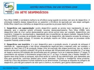 GESTÃO INDUSTRIAL EM UM SISTEMA LEAN
Jose Donizetti Moraes - 13/08/2013
Para Ohno (1988), a verdadeira melhoria na eficiência surge quando se produz com zero de desperdício. A
eliminação completa desses desperdícios vai aumentar a eficiência de operação por uma ampla vantagem.
Então Ohno classificou e detalhou os desperdícios ou perdas no processo desta forma:
1. Desperdícios com superprodução: existe desperdício quando se produz mais rapidamente do que a
demanda, pois a empresa estará utilizando recursos desnecessariamente. Para Ohno (1988), este
desperdício além de criar custos desnecessários gera vários outros como, por exemplo, desperdícios com
inventário, transporte, movimentação e, dependendo das circunstâncias, de espera também. Segundo Rother
& Shook (2003), o excesso de produção causa todo tipo de desperdício, não somente excesso de estoque e
dinheiro alocado nesse estoque. O excesso de produção resulta em faltas, porque os processos estão
ocupados fazendo coisas erradas.
2. Desperdícios com inventário: é o pior desperdício para a produção enxuta. A geração de estoques é
resultado da superprodução e tem várias consequências negativas para a empresa como, por exemplo, o
aumento do lead time (LT) de produção (tempo total de execução das etapas produtivas, que vai desde a
matéria-prima até o produto acabado). Os giros de estoque são influenciados pelas variações de LT ao longo
do tempo e maiores dificuldades são encontradas para se conseguir lucro se a empresa possuir LT longos. O
investimento em estoque é diretamente proporcional ao LT, ou seja, é elevado caso o mesmo também for.
Quanto mais altos forem os estoques, mais altos serão os custos de sua administração, pois demandam uma
área para guardá-los, contratar pessoal para contar, manusear, fiscalizar e transportar estes produtos.
Ainda há o risco dos produtos ficarem obsoletos ou se deteriorarem. O estoque se enquadra na categoria de
desperdício, pois não gera aumento de valor para o cliente e, no entanto, gera gastos desnecessários.
OS SETE DESPERDÍCIOS
 