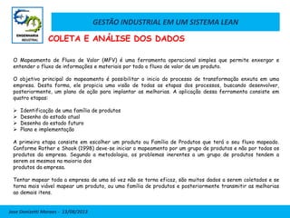GESTÃO INDUSTRIAL EM UM SISTEMA LEAN
Jose Donizetti Moraes - 13/08/2013
O Mapeamento de Fluxo de Valor (MFV) é uma ferramenta operacional simples que permite enxergar e
entender o fluxo de informações e materiais por todo o fluxo de valor de um produto.
O objetivo principal do mapeamento é possibilitar o inicio do processo de transformação enxuta em uma
empresa. Desta forma, ele propicia uma visão de todas as etapas dos processos, buscando desenvolver,
posteriormente, um plano de ação para implantar as melhorias. A aplicação dessa ferramenta consiste em
quatro etapas:
 Identificação de uma família de produtos
 Desenho do estado atual
 Desenho do estado futuro
 Plano e implementação
A primeira etapa consiste em escolher um produto ou Família de Produtos que terá o seu fluxo mapeado.
Conforme Rother e Shook (1998) deve-se iniciar o mapeamento por um grupo de produtos e não por todos os
produtos da empresa. Segundo a metodologia, os problemas inerentes a um grupo de produtos tendem a
serem os mesmos na maioria dos
produtos da empresa.
Tentar mapear toda a empresa de uma só vez não se torna eficaz, são muitos dados a serem coletados e se
torna mais viável mapear um produto, ou uma família de produtos e posteriormente transmitir as melhorias
ao demais itens.
COLETA E ANÁLISE DOS DADOS
 
