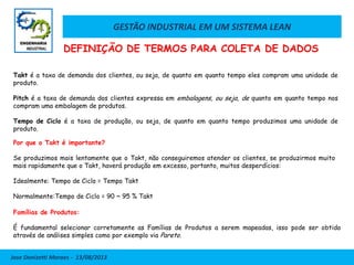 GESTÃO INDUSTRIAL EM UM SISTEMA LEAN
Jose Donizetti Moraes - 13/08/2013
Takt é a taxa de demanda dos clientes, ou seja, de quanto em quanto tempo eles compram uma unidade de
produto.
Pitch é a taxa de demanda dos clientes expressa em embalagens, ou seja, de quanto em quanto tempo nos
compram uma embalagem de produtos.
Tempo de Ciclo é a taxa de produção, ou seja, de quanto em quanto tempo produzimos uma unidade de
produto.
Por que o Takt é importante?
Se produzimos mais lentamente que o Takt, não conseguiremos atender os clientes, se produzirmos muito
mais rapidamente que o Takt, haverá produção em excesso, portanto, muitos desperdícios:
Idealmente: Tempo de Ciclo = Tempo Takt
Normalmente:Tempo de Ciclo = 90 ~ 95 % Takt
Famílias de Produtos:
É fundamental selecionar corretamente as Famílias de Produtos a serem mapeadas, isso pode ser obtido
através de análises simples como por exemplo via Pareto.
DEFINIÇÃO DE TERMOS PARA COLETA DE DADOS
 