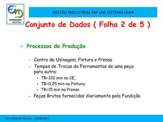 GESTÃO INDUSTRIAL EM UM SISTEMA LEAN
Jose Donizetti Moraes - 13/08/2013
 Processos de Produção
– Centro de Usinagem, Pintura e Prensa
– Tempos de Trocas de Ferramentas de uma peça
para outra:
 TR=120 min no CE,
 TR=0,25 min na Pintura;
 TR=15 min na Prensa
– Peças Brutas fornecidas diariamente pela Fundição
Conjunto de Dados ( Folha 2 de 5 )
 