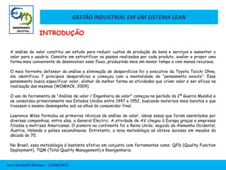GESTÃO INDUSTRIAL EM UM SISTEMA LEAN
Jose Donizetti Moraes - 13/08/2013
A análise de valor constitui um estudo para reduzir custos de produção de bens e serviços e aumentar o
valor para o usuário. Consiste em estratificar os passos realizados por cada produto, avaliar e propor uma
forma mais conveniente de desenvolver esse fluxo, produzindo mais em menor tempo e com menos recursos.
O mais ferrenho defensor da análise e eliminação de desperdícios foi o executivo da Toyota Taiichi Ohno,
ele identificou 7 principais desperdícios e começou com a mentalidade de “pensamento enxuto”. Esse
pensamento busca especificar valor, alinhar da melhor forma as atividades que criam valor e ser eficaz na
realização das mesmas (WOMACK, 2004).
O uso da ferramenta de “Análise de valor / Engenharia de valor” começou no período da 2ª Guerra Mundial e
se consolidou primeiramente nos Estados Unidos entre 1947 e 1952, buscando materiais mais baratos e que
tivessem o mesmo desempenho sob os olhos do consumidor final.
Lawrence Miles formulou as primeiras técnicas de análise de valor, ideias essas que foram assimiladas por
diversas companhias, entre elas, a General Electric. A atividade de AV chegou à Europa graças a empresas
filiadas a matrizes Americanas. O pioneiro no continente foi o Reino Unido, seguido da Alemanha Ocidental,
Áustria, Holanda e países escandinavos. Entretanto, a nova metodologia só obteve sucesso em meados da
década de 70.
No Brasil, essa metodologia é bastante efetiva em conjunto com ferramentas como: QFD (Quality Function
Deployment), TQM (Total Quality Management) e Reengenharia.
INTRODUÇÃO
 