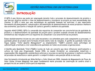 GESTÃO INDUSTRIAL EM UM SISTEMA LEAN
Jose Donizetti Moraes - 13/08/2013
O QFD é uma técnica que pode ser empregada durante todo o processo de desenvolvimento de produto e
que tem por objetivo auxiliar o time de desenvolvimento a incorporar no projeto as reais necessidades dos
clientes. O QFD é mais que uma metodologia da qualidade baseada em matrizes; é uma importante
ferramenta de planejamento, comunicação e documentação do desenvolvimento de novos produtos e melhoria
dos existentes, que auxilia a redução de custos e garante a melhoria da qualidade.
Segundo AKAO (1990), QFD é a conversão dos requisitos do consumidor em características de qualidade do
produto e o desenvolvimento da qualidade de projeto para o produto acabado através de desdobramentos
sistemáticos das relações entre os requisitos do consumidor e as características do produto.
Esses desdobramentos iniciam-se com cada mecanismo e se estendem para cada componente ou processo. A
qualidade global do produto será formada através desta rede de relações. A gestão da qualidade total (em
língua inglesa "Total Quality Management" ou simplesmente "TQM") consiste numa estratégia de
administração orientada a criar consciência da qualidade em todos os processos organizacionais.
A Gestão pela Qualidade Total (TQM) é acima de tudo um conceito que deve influenciar positivamente a
cultura de toda uma Organização. Desde 1996, no mundo Ocidental, as corporações industriais e
organizações têm despendido consideráveis esforços e recursos no sentido de promover a melhoria contínua
do processo de manufatura e assim garantir a competitividade e uma posição sólida no mercado.
Uma ferramenta introduzida por Mike Rother e John Shook em 1998, chamada de Mapeamento de Fluxo de
Valor (Value Stream Mapping) tem papel fundamental neste processo de construção do cenário atual e
perspectiva de um cenário futuro para as empresas.
INTRODUÇÃO
 