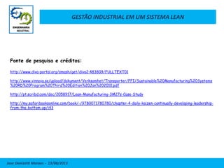 GESTÃO INDUSTRIAL EM UM SISTEMA LEAN
Jose Donizetti Moraes - 13/08/2013
Fonte de pesquisa e créditos:
http://www.diva-portal.org/smash/get/diva2:483809/FULLTEXT01
http://www.vinnova.se/upload/dokument/Verksamhet/Transporter/FFI/Sustainable%20Manufacturing%20Systems
%20RD%20Program%20Third%20Edition%20Jan%202010.pdf
http://pt.scribd.com/doc/2058917/Lean-Manufacturing-3M27s-Case-Study
http://my.safaribooksonline.com/book/-/9780071780780/chapter-4-daily-kaizen-continually-developing-leadership-
from-the-bottom-up/i43
 