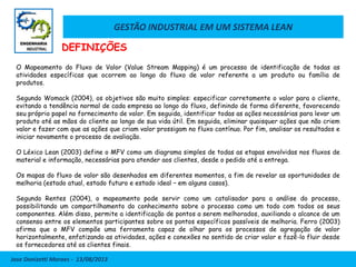 GESTÃO INDUSTRIAL EM UM SISTEMA LEAN
Jose Donizetti Moraes - 13/08/2013
O Mapeamento do Fluxo de Valor (Value Stream Mapping) é um processo de identificação de todas as
atividades específicas que ocorrem ao longo do fluxo de valor referente a um produto ou família de
produtos.
Segundo Womack (2004), os objetivos são muito simples: especificar corretamente o valor para o cliente,
evitando a tendência normal de cada empresa ao longo do fluxo, definindo de forma diferente, favorecendo
seu próprio papel no fornecimento de valor. Em seguida, identificar todas as ações necessárias para levar um
produto até as mãos do cliente ao longo de sua vida útil. Em seguida, eliminar quaisquer ações que não criem
valor e fazer com que as ações que criam valor prossigam no fluxo contínuo. Por fim, analisar os resultados e
iniciar novamente o processo de avaliação.
O Léxico Lean (2003) define o MFV como um diagrama simples de todas as etapas envolvidas nos fluxos de
material e informação, necessárias para atender aos clientes, desde o pedido até a entrega.
Os mapas do fluxo de valor são desenhados em diferentes momentos, a fim de revelar as oportunidades de
melhoria (estado atual, estado futuro e estado ideal – em alguns casos).
Segundo Rentes (2004), o mapeamento pode servir como um catalisador para a análise do processo,
possibilitando um compartilhamento do conhecimento sobre o processo como um todo com todos os seus
componentes. Além disso, permite a identificação de pontos a serem melhorados, auxiliando o alcance de um
consenso entre os elementos participantes sobre os pontos específicos passíveis de melhoria. Ferro (2003)
afirma que o MFV compõe uma ferramenta capaz de olhar para os processos de agregação de valor
horizontalmente, enfatizando as atividades, ações e conexões no sentido de criar valor e fazê-lo fluir desde
os fornecedores até os clientes finais.
DEFINIÇÕES
 
