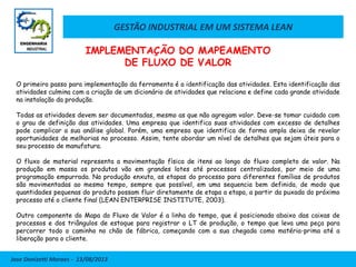 GESTÃO INDUSTRIAL EM UM SISTEMA LEAN
Jose Donizetti Moraes - 13/08/2013
O primeiro passo para implementação da ferramenta é a identificação das atividades. Esta identificação das
atividades culmina com a criação de um dicionário de atividades que relaciona e define cada grande atividade
na instalação da produção.
Todas as atividades devem ser documentadas, mesmo as que não agregam valor. Deve-se tomar cuidado com
o grau de definição das atividades. Uma empresa que identifica suas atividades com excesso de detalhes
pode complicar a sua análise global. Porém, uma empresa que identifica de forma ampla deixa de revelar
oportunidades de melhorias no processo. Assim, tente abordar um nível de detalhes que sejam úteis para o
seu processo de manufatura.
O fluxo de material representa a movimentação física de itens ao longo do fluxo completo de valor. Na
produção em massa os produtos vão em grandes lotes até processos centralizados, por meio de uma
programação empurrada. Na produção enxuta, as etapas do processo para diferentes famílias de produtos
são movimentadas ao mesmo tempo, sempre que possível, em uma sequencia bem definida, de modo que
quantidades pequenas do produto possam fluir diretamente de etapa a etapa, a partir da puxada do próximo
processo até o cliente final (LEAN ENTERPRISE INSTITUTE, 2003).
Outro componente do Mapa do Fluxo de Valor é a linha do tempo, que é posicionada abaixo das caixas de
processos e dos triângulos de estoque para registrar o LT de produção, o tempo que leva uma peça para
percorrer todo o caminho no chão de fábrica, começando com a sua chegada como matéria-prima até a
liberação para o cliente.
IMPLEMENTAÇÃO DO MAPEAMENTO
DE FLUXO DE VALOR
 