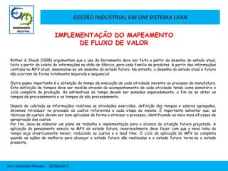 GESTÃO INDUSTRIAL EM UM SISTEMA LEAN
Jose Donizetti Moraes - 13/08/2013
Rother & Shook (1998) argumentam que o uso da ferramenta deve ser feito a partir do desenho do estado atual,
feito a partir da coleta de informações no chão de fábrica, para cada família de produtos. A partir das informações
contidas no MFV atual, desenvolve-se um desenho do estado futuro. No entanto, o desenho do estado atual e futuro
não ocorrem de forma totalmente separada e sequencial.
Outro passo importante é a obtenção do tempo de execução de cada atividade inerente ao processo de manufatura.
Esta definição de tempos deve ser medida através do acompanhamento de cada atividade tendo como somatório o
ciclo completo de produção. As estimativas do tempo devem ser somadas separadamente, a fim de se obter os
tempos de processamento e os tempos de não processamento.
Depois de coletada as informações relativas as atividades exercidas, definição dos tempos e valores agregados,
devemos introduzir no processo os custos referentes a cada etapa do mesmo. É importante salientar que, as
técnicas de custeio devem ser bem aplicadas de forma a otimizar o processo, identificando os meio mais eficazes de
apropriação dos custos.
Por fim, deve-se elaborar um plano de trabalho e implementação para o alcance da situação futura projetada. A
aplicação do pensamento enxuto no MFV do estado futuro, invariavelmente deve fazer com que a nova linha do
tempo seja drasticamente menor, reduzindo os custos e o lead time. O ciclo de aplicação do MFV se completa
quando as ações de melhoria para alcançar o estado futuro são realizadas e o estado futuro torna-se o estado
presente.
IMPLEMENTAÇÃO DO MAPEAMENTO
DE FLUXO DE VALOR
 