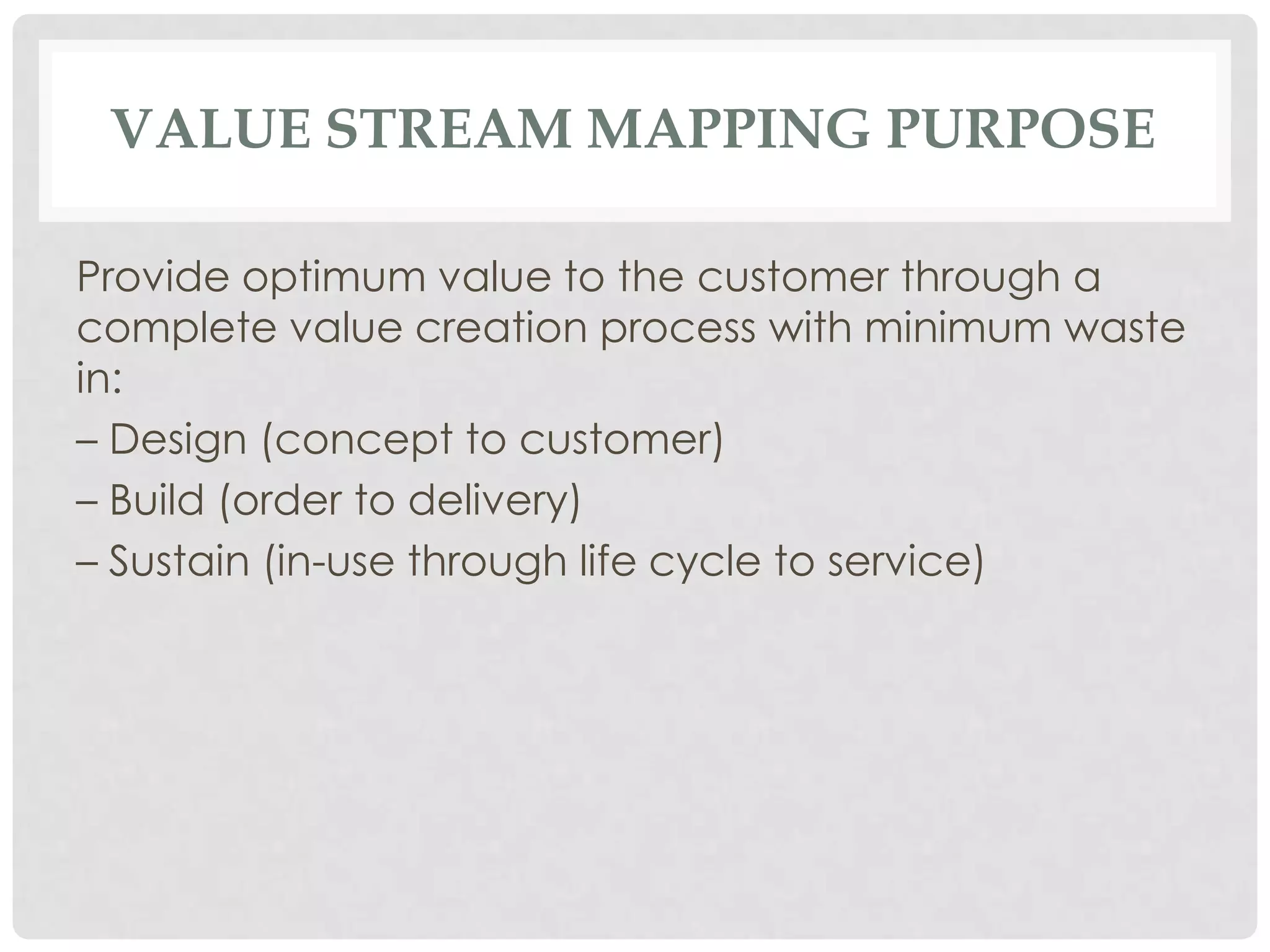 VALUE STREAM MAPPING PURPOSE
Provide optimum value to the customer through a
complete value creation process with minimum waste
in:
– Design (concept to customer)
– Build (order to delivery)
– Sustain (in-use through life cycle to service)
 