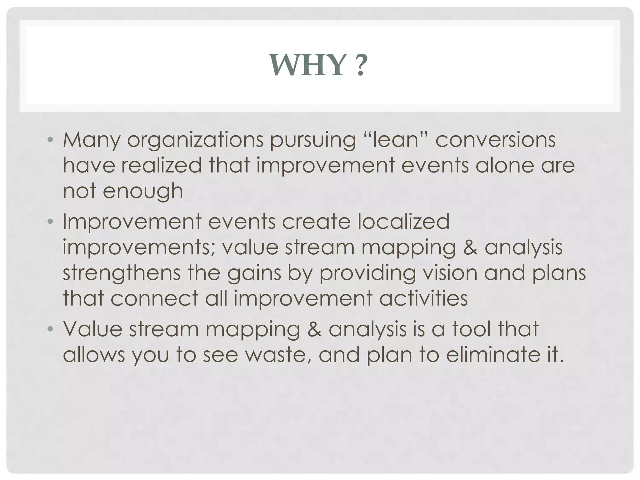 WHY ?
• Many organizations pursuing “lean” conversions
have realized that improvement events alone are
not enough
• Improvement events create localized
improvements; value stream mapping & analysis
strengthens the gains by providing vision and plans
that connect all improvement activities
• Value stream mapping & analysis is a tool that
allows you to see waste, and plan to eliminate it.
 
