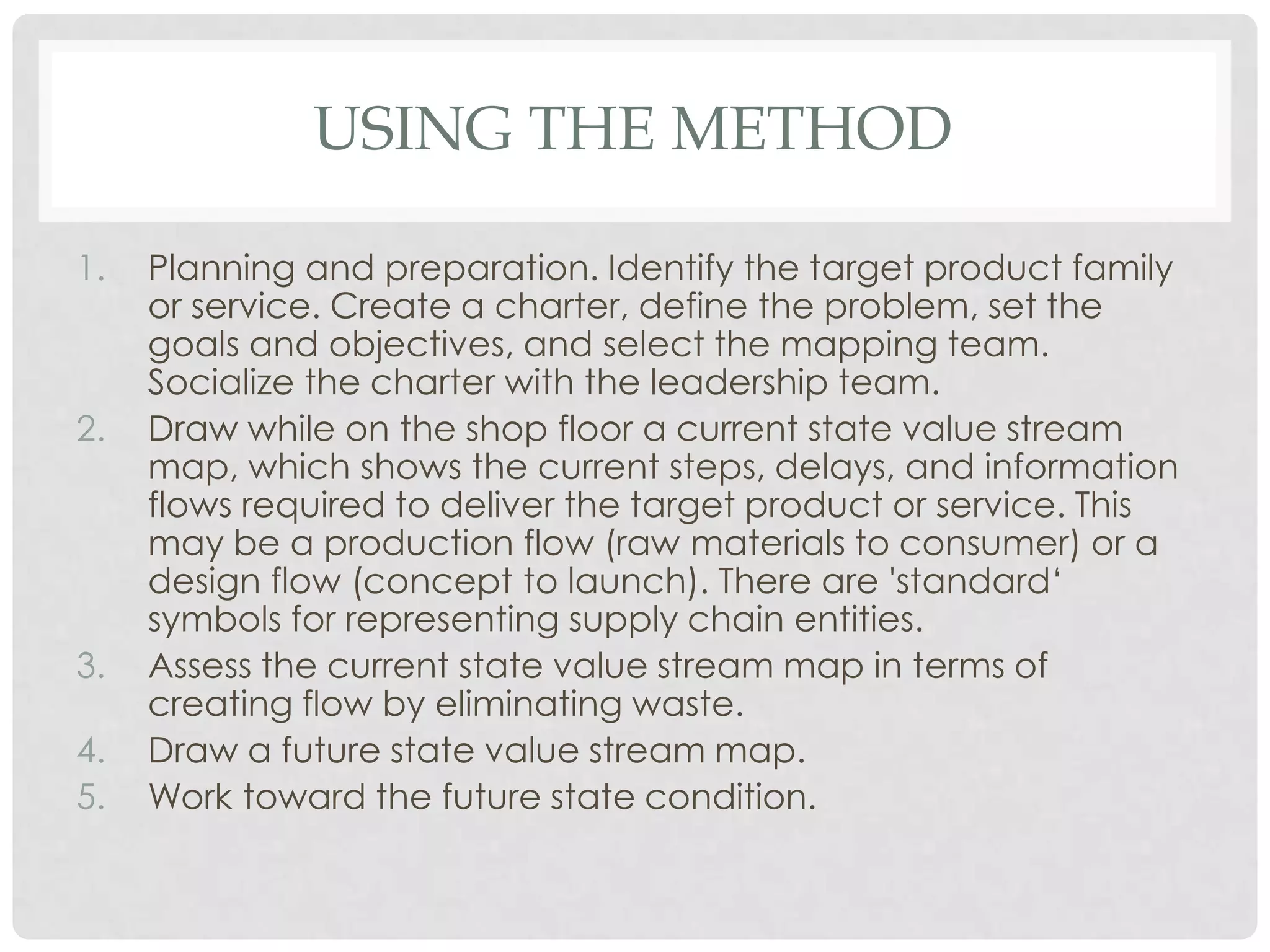 USING THE METHOD
1. Planning and preparation. Identify the target product family
or service. Create a charter, define the problem, set the
goals and objectives, and select the mapping team.
Socialize the charter with the leadership team.
2. Draw while on the shop floor a current state value stream
map, which shows the current steps, delays, and information
flows required to deliver the target product or service. This
may be a production flow (raw materials to consumer) or a
design flow (concept to launch). There are 'standard„
symbols for representing supply chain entities.
3. Assess the current state value stream map in terms of
creating flow by eliminating waste.
4. Draw a future state value stream map.
5. Work toward the future state condition.
 