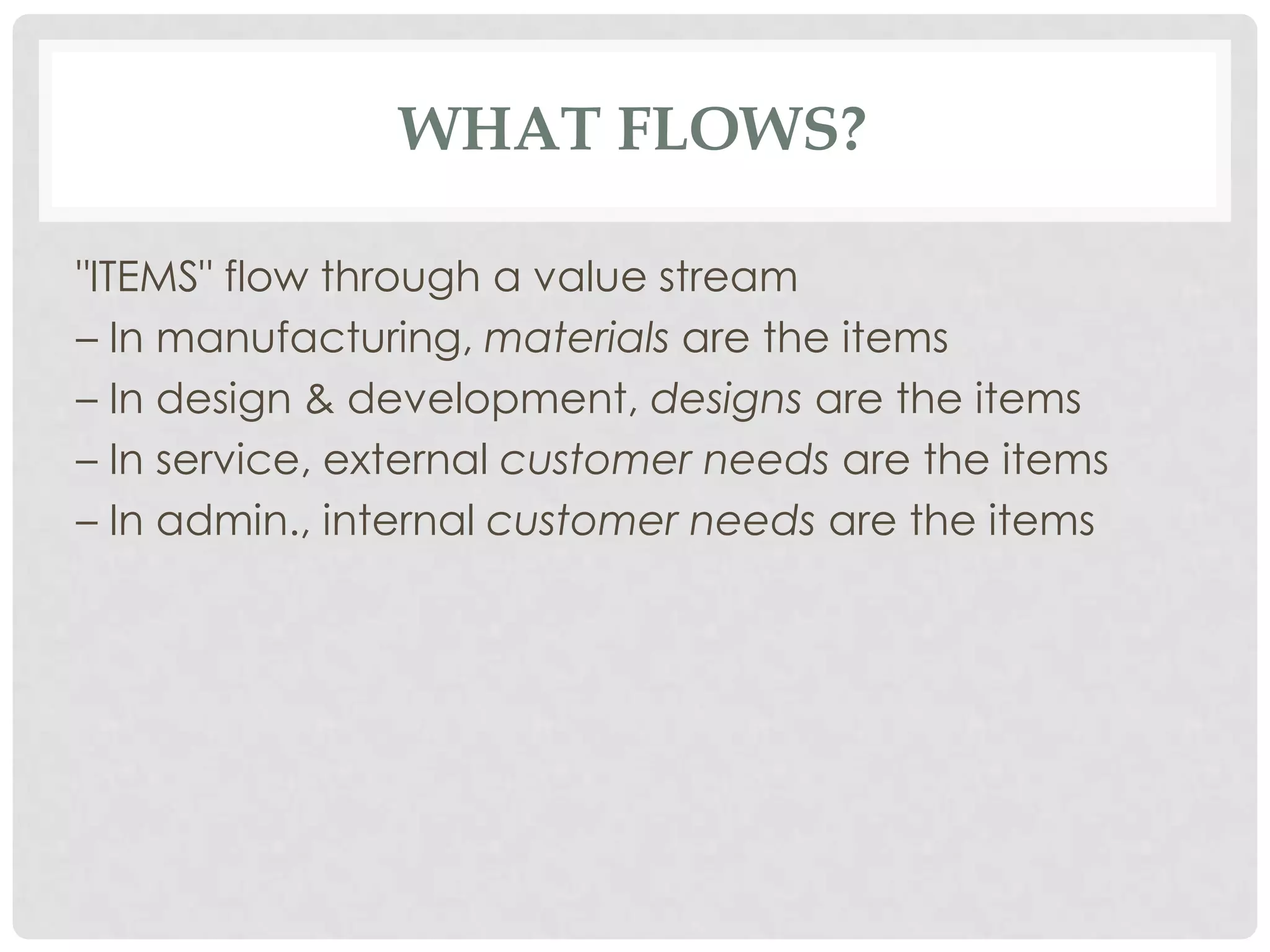 WHAT FLOWS?
"ITEMS" flow through a value stream
– In manufacturing, materials are the items
– In design & development, designs are the items
– In service, external customer needs are the items
– In admin., internal customer needs are the items
 