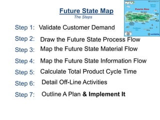 Future State Map
Step 1:
Step 2:
Step 3:
Step 4:
Step 5:
Step 6:
Step 7:
The Steps
Validate Customer Demand
Draw the Future State Process Flow
Map the Future State Material Flow
Map the Future State Information Flow
Calculate Total Product Cycle Time
Detail Off-Line Activities
Outline A Plan & Implement It
 