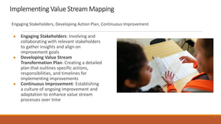 11
Implementing Value Stream Mapping
● Engaging Stakeholders: Involving and
collaborating with relevant stakeholders
to gather insights and align on
improvement goals
● Developing Value Stream
Transformation Plan: Creating a detailed
plan that outlines specific actions,
responsibilities, and timelines for
implementing improvements
● Continuous Improvement: Establishing
a culture of ongoing improvement and
adaptation to enhance value stream
processes over time
Engaging Stakeholders, Developing Action Plan, Continuous Improvement
11
 