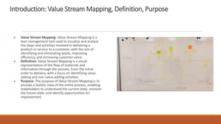 Introduction: Value Stream Mapping, Definition, Purpose
● Value Stream Mapping: Value Stream Mapping is a
lean management tool used to visualize and analyze
the steps and activities involved in delivering a
product or service to a customer, with the aim of
identifying and eliminating waste, improving
efficiency, and increasing customer value.
● Definition: Value Stream Mapping is a visual
representation of the flow of materials and
information through the process, from the initial
order to delivery, with a focus on identifying value-
adding and non-value-adding activities.
● Purpose: The purpose of Value Stream Mapping is to
provide a holistic view of the entire process, enabling
stakeholders to understand the current state, envision
the future state, and identify opportunities for
improvement.
3
 