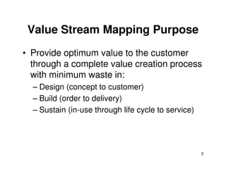Value Stream Mapping Purpose 
• Provide optimum value to the customer 
through a complete value creation process 
with minimum waste in: 
– Design (concept to customer) 
3 
– Build (order to delivery) 
– Sustain (in-use through life cycle to service) 
 