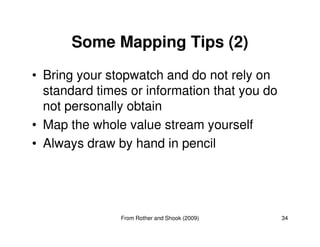 Some Mapping Tips (2) 
• Bring your stopwatch and do not rely on 
standard times or information that you do 
not personally obtain 
• Map the whole value stream yourself 
34 
• Always draw by hand in pencil 
From Rother and Shook (2009) 
 