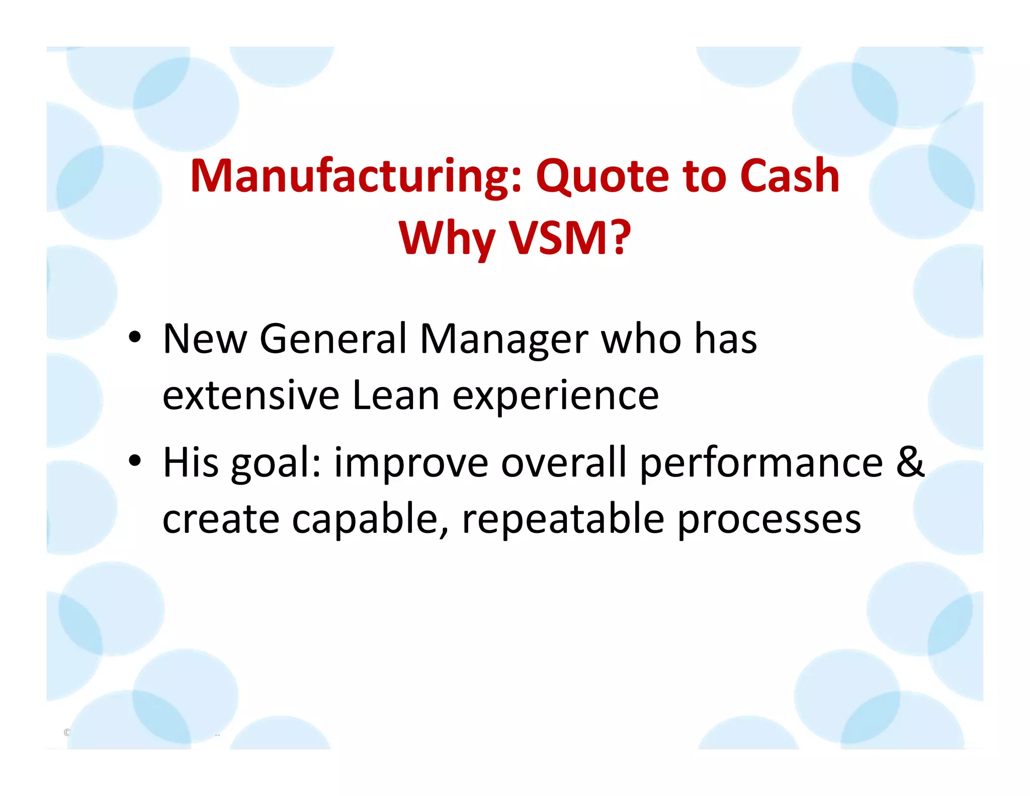© 2014 The Karen Martin Group, Inc. 21
Manufacturing: Quote to Cash
Why VSM?
• New General Manager who has 
extensive Lean experience
• His goal: improve overall performance & 
create capable, repeatable processes
 