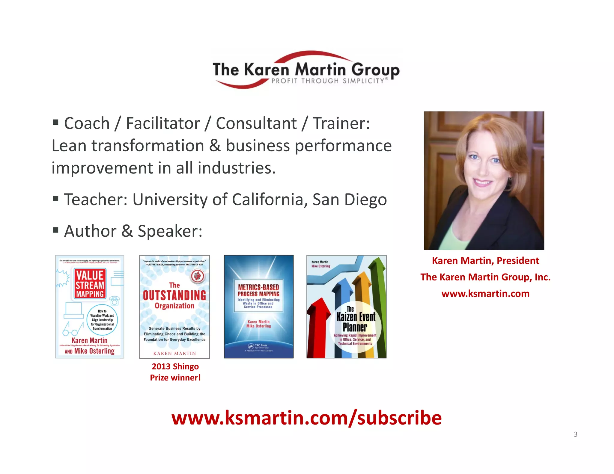  Coach / Facilitator / Consultant / Trainer: 
Lean transformation & business performance 
improvement in all industries.
 Teacher: University of California, San Diego
 Author & Speaker:
Karen Martin, President
The Karen Martin Group, Inc.
www.ksmartin.com
3
2013 Shingo 
Prize winner!
www.ksmartin.com/subscribe
 