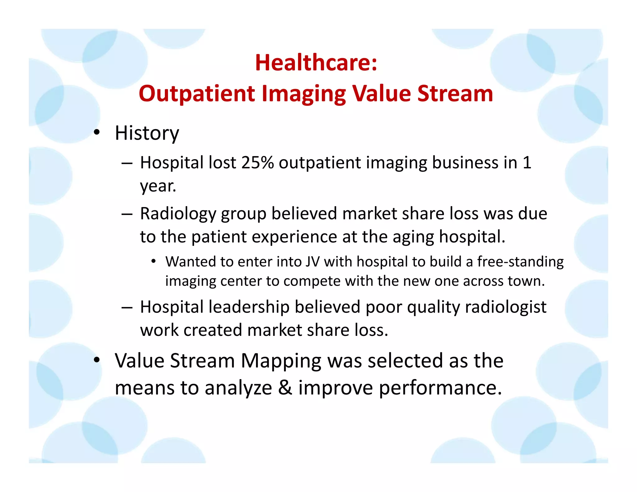 Healthcare: 
Outpatient Imaging Value Stream
• History
– Hospital lost 25% outpatient imaging business in 1
year. 
– Radiology group believed market share loss was due 
to the patient experience at the aging hospital.
• Wanted to enter into JV with hospital to build a free‐standing 
imaging center to compete with the new one across town.
– Hospital leadership believed poor quality radiologist 
work created market share loss.
• Value Stream Mapping was selected as the 
means to analyze & improve performance.
 