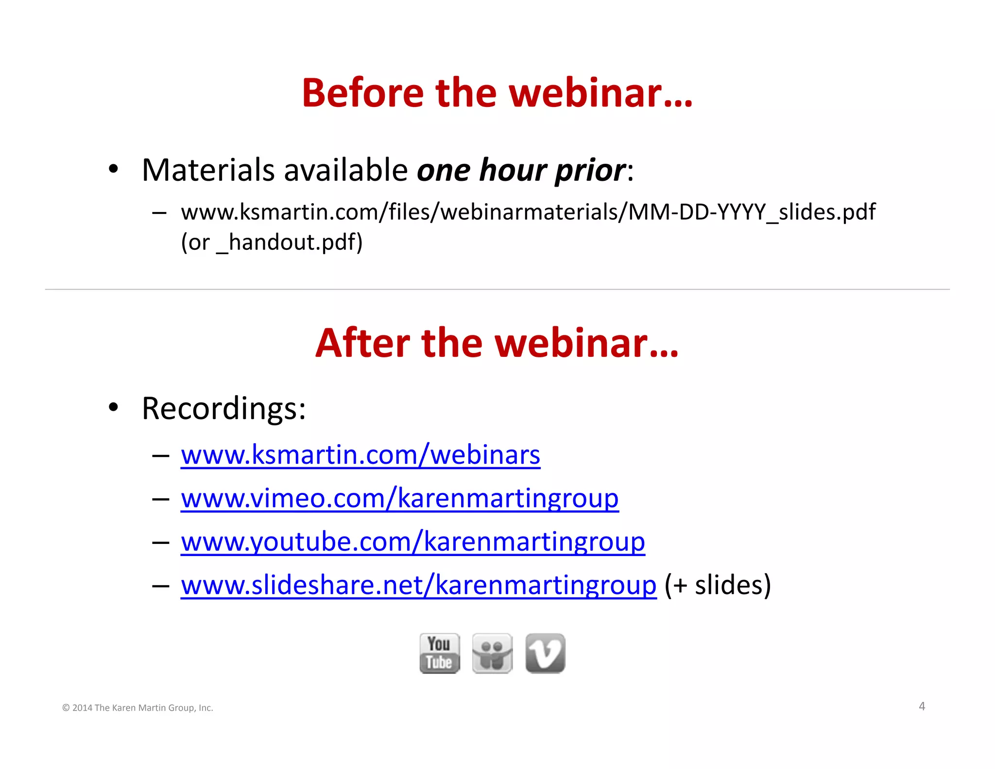 © 2014 The Karen Martin Group, Inc. 4
After the webinar…
• Recordings:
– www.ksmartin.com/webinars
– www.vimeo.com/karenmartingroup
– www.youtube.com/karenmartingroup
– www.slideshare.net/karenmartingroup (+ slides)
Before the webinar…
• Materials available one hour prior:
– www.ksmartin.com/files/webinarmaterials/MM‐DD‐YYYY_slides.pdf 
(or _handout.pdf)
 