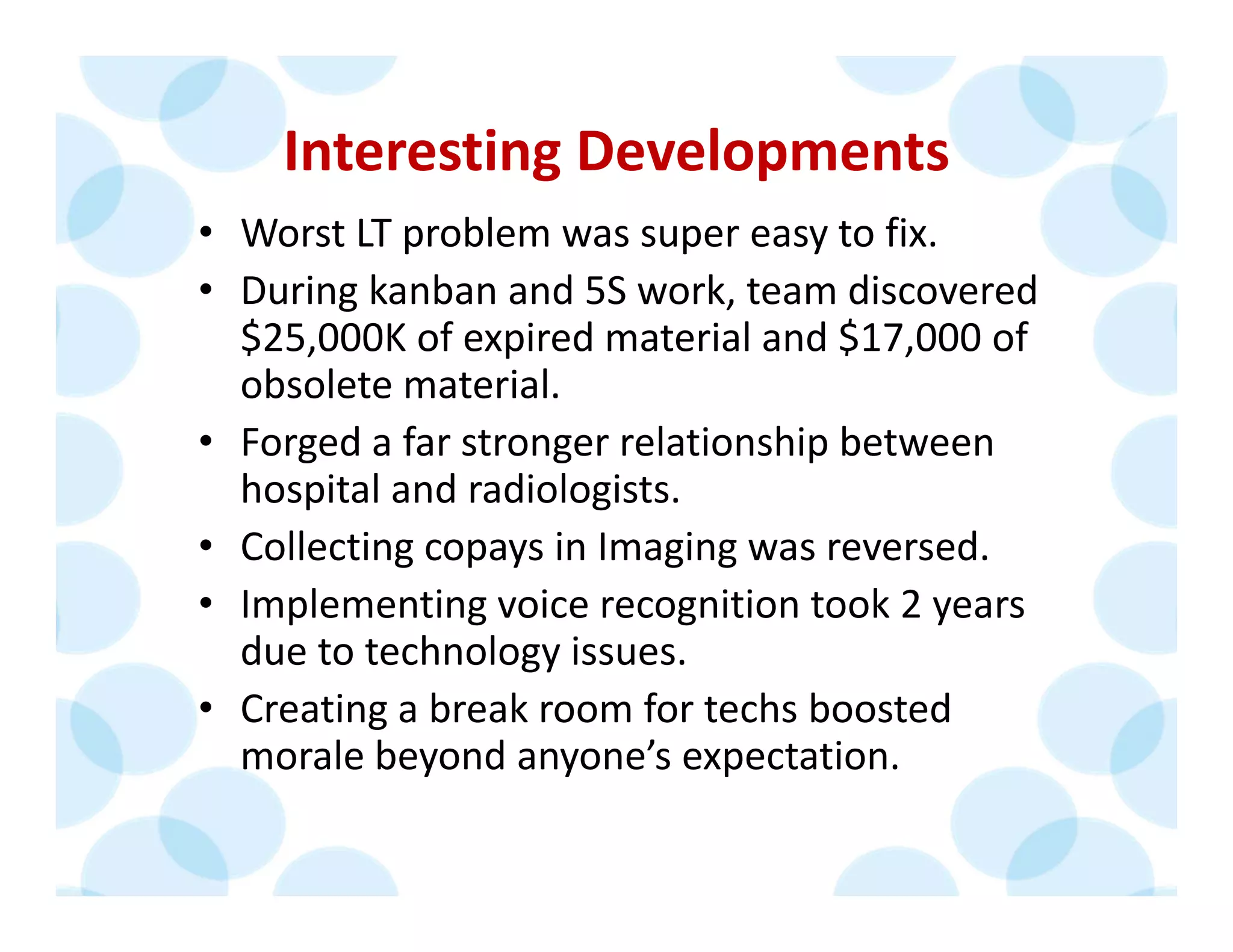 Interesting Developments
• Worst LT problem was super easy to fix.
• During kanban and 5S work, team discovered 
$25,000K of expired material and $17,000 of 
obsolete material. 
• Forged a far stronger relationship between 
hospital and radiologists.
• Collecting copays in Imaging was reversed.
• Implementing voice recognition took 2 years 
due to technology issues.
• Creating a break room for techs boosted 
morale beyond anyone’s expectation.
 