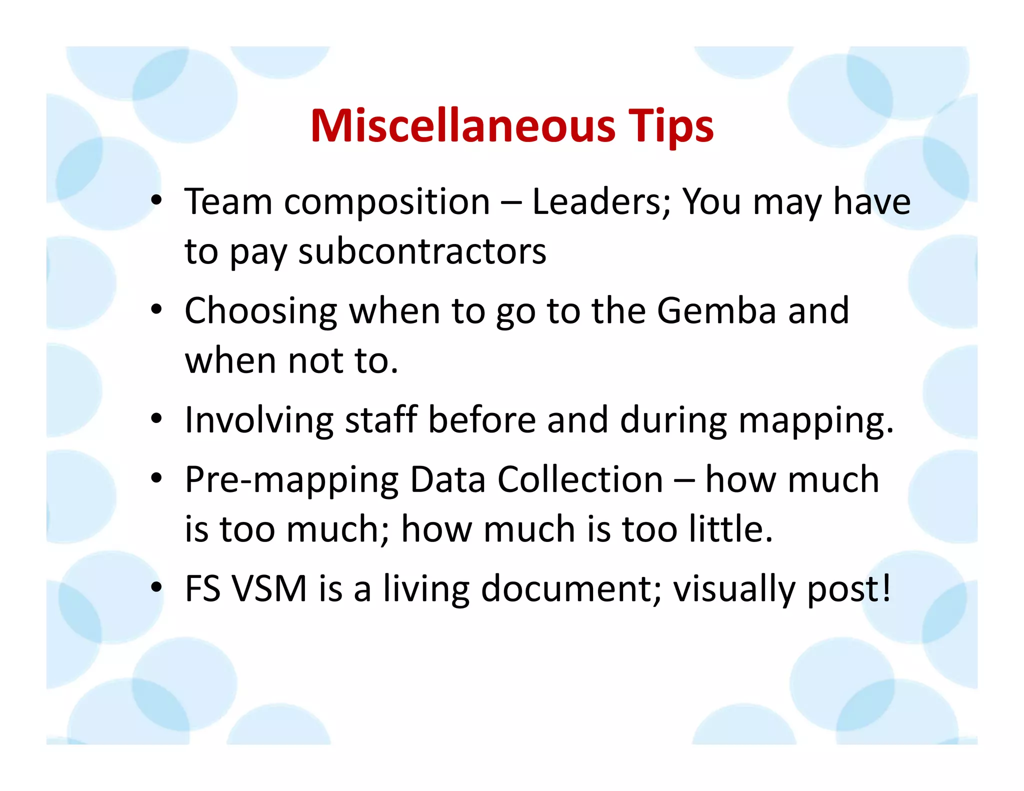 Miscellaneous Tips
• Team composition – Leaders; You may have 
to pay subcontractors
• Choosing when to go to the Gemba and 
when not to.
• Involving staff before and during mapping.
• Pre‐mapping Data Collection – how much 
is too much; how much is too little.
• FS VSM is a living document; visually post!
 