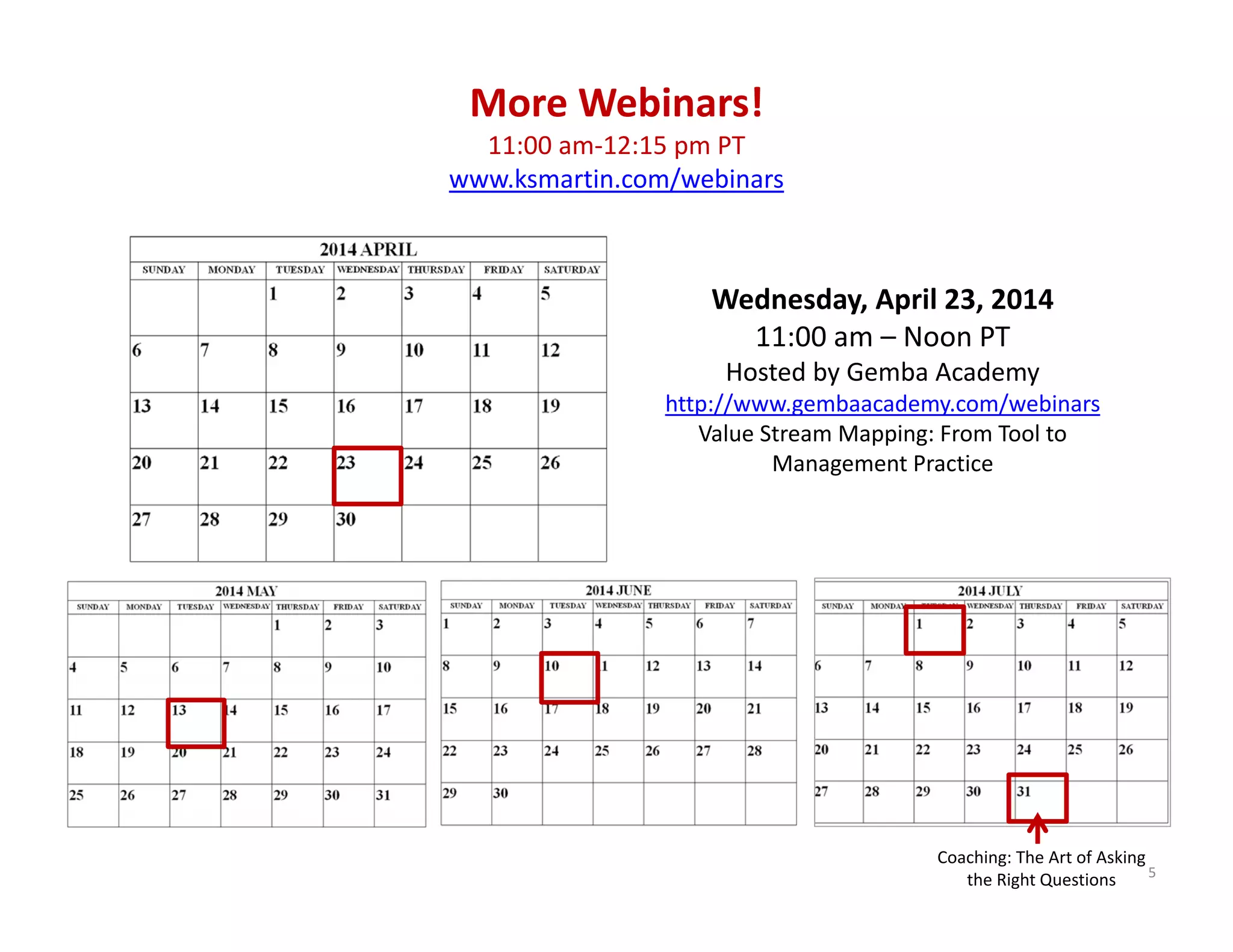 5
Wednesday, April 23, 2014 
11:00 am – Noon PT
Hosted by Gemba Academy 
http://www.gembaacademy.com/webinars
Value Stream Mapping: From Tool to 
Management Practice 
More Webinars!
11:00 am‐12:15 pm PT
www.ksmartin.com/webinars
Coaching: The Art of Asking 
the Right Questions
 
