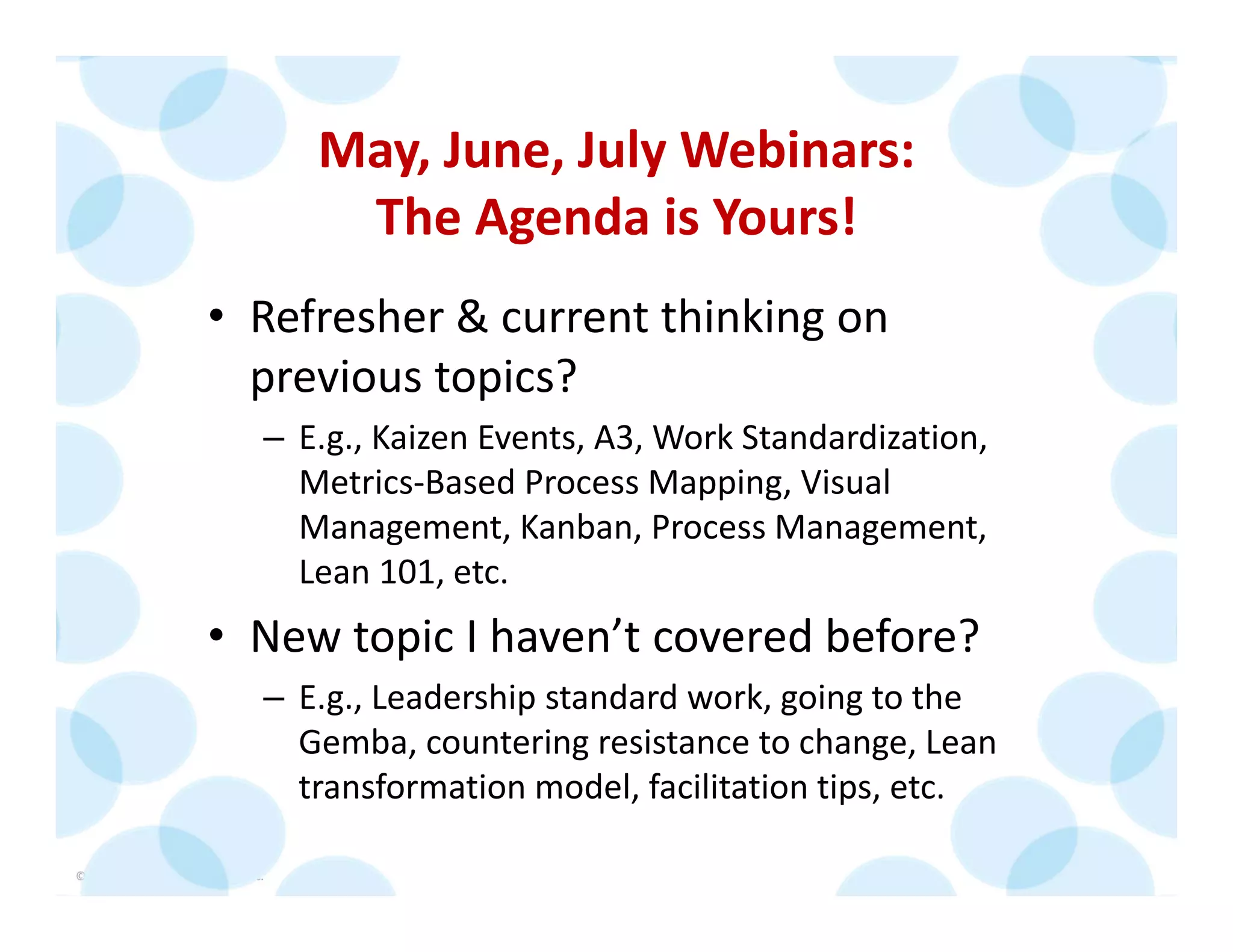 © 2014 The Karen Martin Group, Inc. 6
May, June, July Webinars:
The Agenda is Yours!
• Refresher & current thinking on 
previous topics?
– E.g., Kaizen Events, A3, Work Standardization, 
Metrics‐Based Process Mapping, Visual 
Management, Kanban, Process Management, 
Lean 101, etc.
• New topic I haven’t covered before?
– E.g., Leadership standard work, going to the 
Gemba, countering resistance to change, Lean 
transformation model, facilitation tips, etc.
 