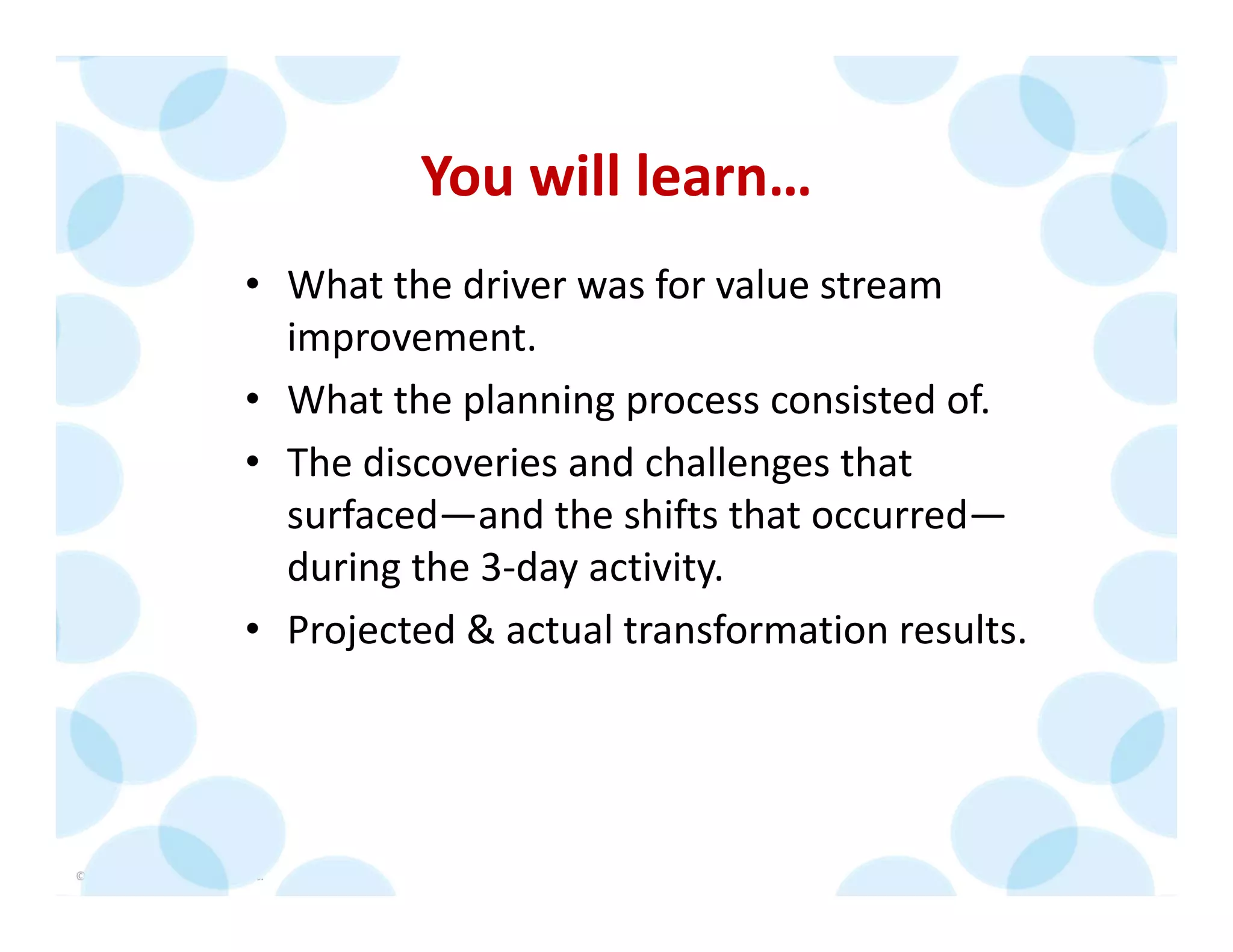 © 2014 The Karen Martin Group, Inc. 8
You will learn…
• What the driver was for value stream 
improvement.
• What the planning process consisted of.
• The discoveries and challenges that 
surfaced—and the shifts that occurred—
during the 3‐day activity.
• Projected & actual transformation results.
 