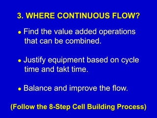  Find the value added operations
that can be combined.
 Justify equipment based on cycle
time and takt time.
 Balance and improve the flow.
3. WHERE CONTINUOUS FLOW?
(Follow the 8-Step Cell Building Process)
 