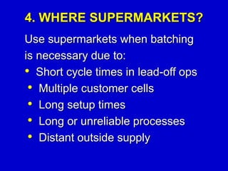 4. WHERE SUPERMARKETS?
Use supermarkets when batching
is necessary due to:
• Short cycle times in lead-off ops
• Multiple customer cells
• Long setup times
• Long or unreliable processes
• Distant outside supply
 