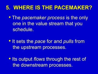5. WHERE IS THE PACEMAKER?
• The pacemaker process is the only
one in the value stream that you
schedule.
• It sets the pace for and pulls from
the upstream processes.
• Its output flows through the rest of
the downstream processes.
 