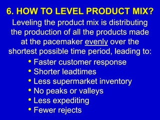 6. HOW TO LEVEL PRODUCT MIX?
Leveling the product mix is distributing
the production of all the products made
at the pacemaker evenly over the
shortest possible time period, leading to:
• Faster customer response
• Shorter leadtimes
• Less supermarket inventory
• No peaks or valleys
• Less expediting
• Fewer rejects
 